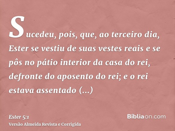 Sucedeu, pois, que, ao terceiro dia, Ester se vestiu de suas vestes reais e se pôs no pátio interior da casa do rei, defronte do aposento do rei; e o rei estava