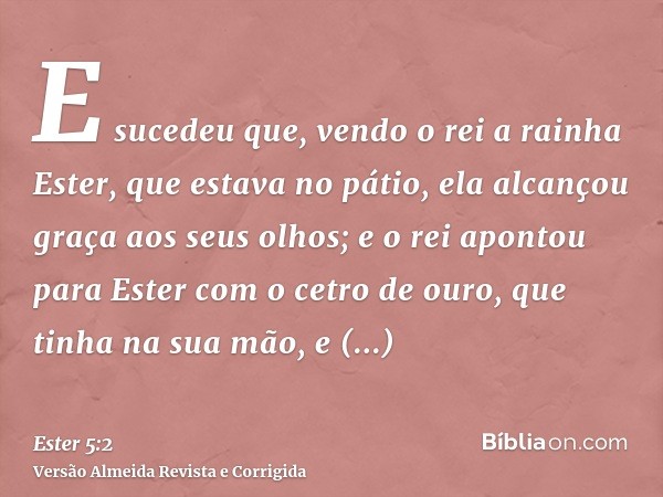 E sucedeu que, vendo o rei a rainha Ester, que estava no pátio, ela alcançou graça aos seus olhos; e o rei apontou para Ester com o cetro de ouro, que tinha na 