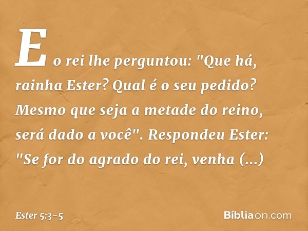 E o rei lhe perguntou: "Que há, rainha Ester? Qual é o seu pedido? Mesmo que seja a metade do reino, será dado a você". Respondeu Ester: "Se for do agrado do re