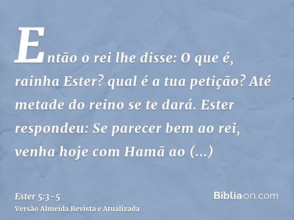 Então o rei lhe disse: O que é, rainha Ester? qual é a tua petição? Até metade do reino se te dará.Ester respondeu: Se parecer bem ao rei, venha hoje com Hamã a