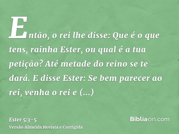 Então, o rei lhe disse: Que é o que tens, rainha Ester, ou qual é a tua petição? Até metade do reino se te dará.E disse Ester: Se bem parecer ao rei, venha o re