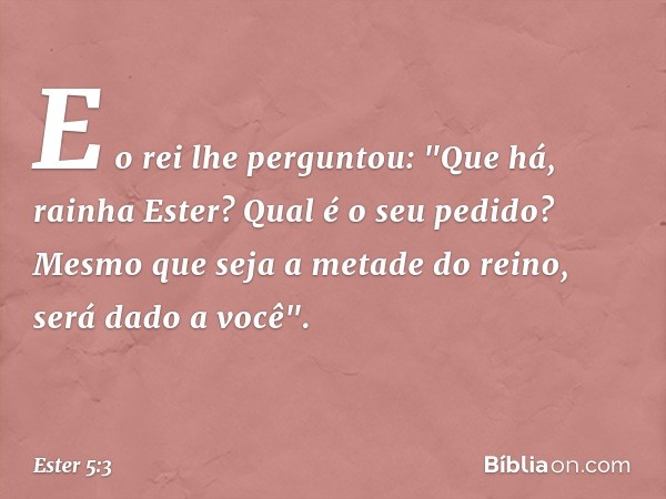 E o rei lhe perguntou: "Que há, rainha Ester? Qual é o seu pedido? Mesmo que seja a metade do reino, será dado a você". -- Ester 5:3