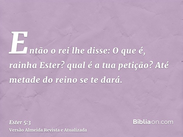 Então o rei lhe disse: O que é, rainha Ester? qual é a tua petição? Até metade do reino se te dará.