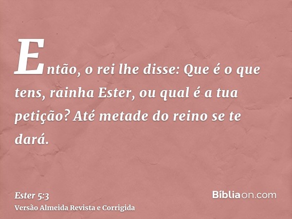 Então, o rei lhe disse: Que é o que tens, rainha Ester, ou qual é a tua petição? Até metade do reino se te dará.