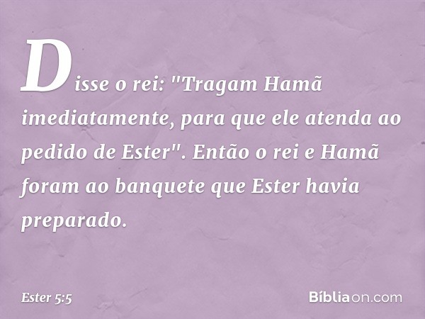 Disse o rei: "Tragam Hamã imediata­mente, para que ele atenda ao pedido de Ester".
Então o rei e Hamã foram ao banquete que Ester havia preparado. -- Ester 5:5