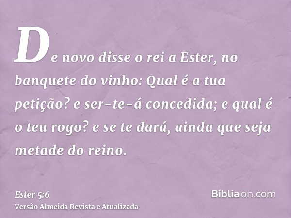 De novo disse o rei a Ester, no banquete do vinho: Qual é a tua petição? e ser-te-á concedida; e qual é o teu rogo? e se te dará, ainda que seja metade do reino