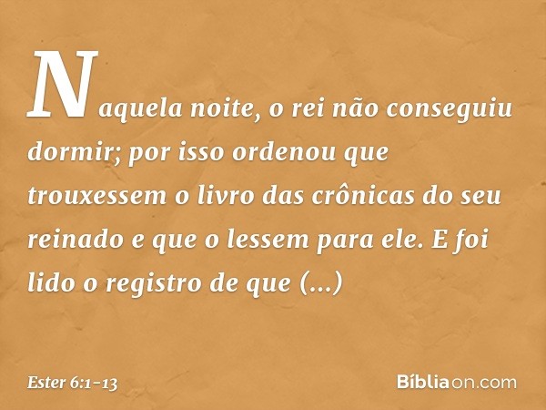 Naquela noite, o rei não conseguiu dormir; por isso ordenou que trouxessem o livro das crônicas do seu reinado e que o lessem para ele. E foi lido o registro de
