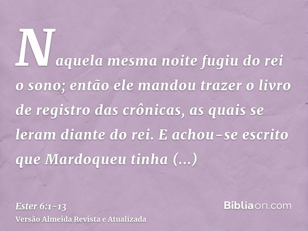 Naquela mesma noite fugiu do rei o sono; então ele mandou trazer o livro de registro das crônicas, as quais se leram diante do rei.E achou-se escrito que Mardoq