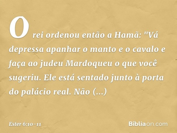 O rei ordenou então a Hamã: "Vá depressa apanhar o manto e o cavalo e faça ao judeu Mardoqueu o que você sugeriu. Ele está sentado junto à porta do palácio real