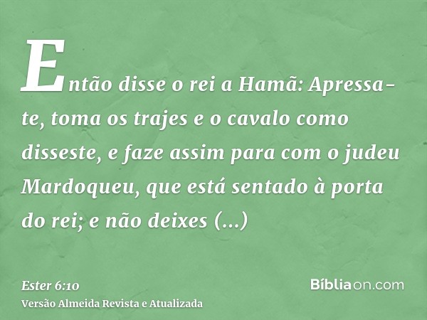 Então disse o rei a Hamã: Apressa-te, toma os trajes e o cavalo como disseste, e faze assim para com o judeu Mardoqueu, que está sentado à porta do rei; e não d