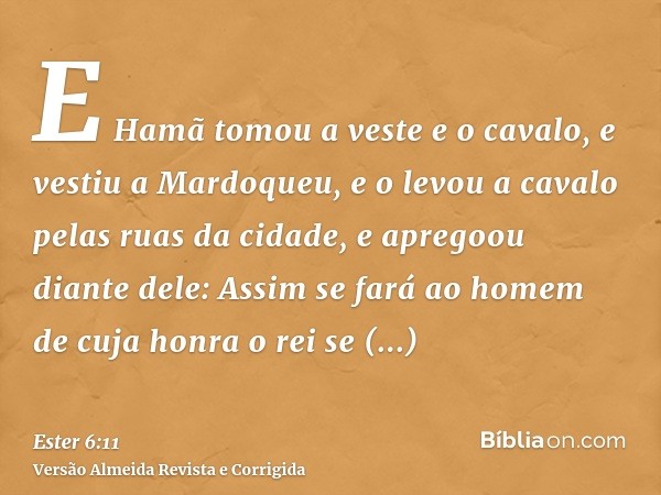E Hamã tomou a veste e o cavalo, e vestiu a Mardoqueu, e o levou a cavalo pelas ruas da cidade, e apregoou diante dele: Assim se fará ao homem de cuja honra o r