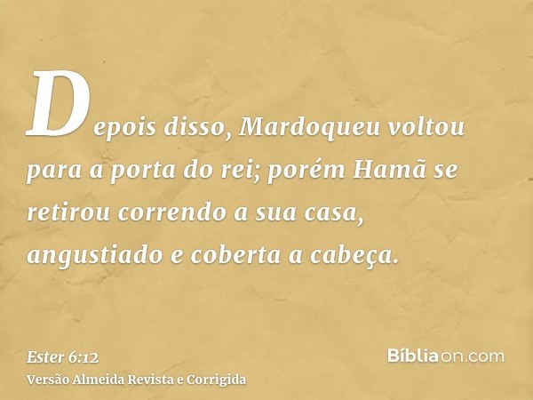Depois disso, Mardoqueu voltou para a porta do rei; porém Hamã se retirou correndo a sua casa, angustiado e coberta a cabeça.