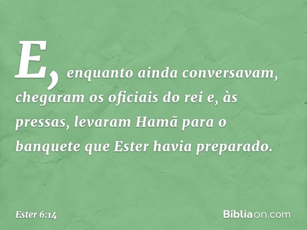 E, enquanto ainda conversavam, chegaram os oficiais do rei e, às pressas, levaram Hamã para o banquete que Ester havia preparado. -- Ester 6:14