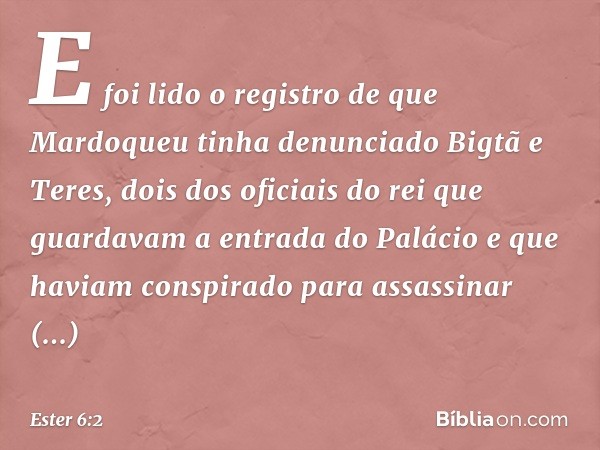 E foi lido o registro de que Mardoqueu tinha denunciado Bigtã e Teres, dois dos oficiais do rei que guardavam a entrada do Palácio e que haviam conspirado para 