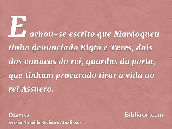 E achou-se escrito que Mardoqueu tinha denunciado Bigtã e Teres, dois dos eunucos do rei, guardas da porta, que tinham procurado tirar a vida ao rei Assuero.