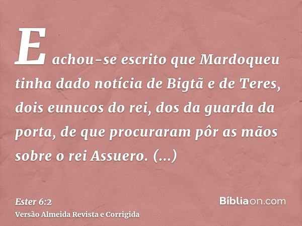 E achou-se escrito que Mardoqueu tinha dado notícia de Bigtã e de Teres, dois eunucos do rei, dos da guarda da porta, de que procuraram pôr as mãos sobre o rei 