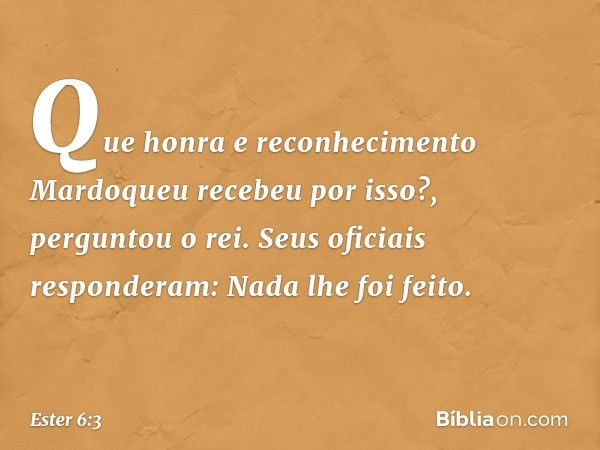 "Que honra e reconhecimento Mardoqueu recebeu por isso?", perguntou o rei.
Seus oficiais responderam: "Nada lhe foi feito". -- Ester 6:3