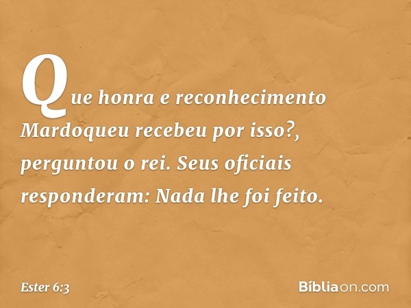 "Que honra e reconhecimento Mardo­queu recebeu por isso?", perguntou o rei.
Seus oficiais responderam: "Nada lhe foi feito". -- Ester 6:3