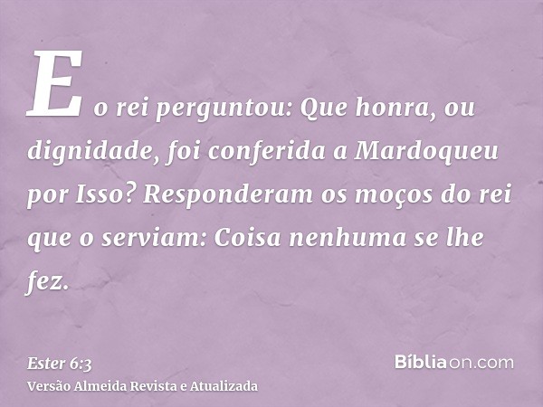 E o rei perguntou: Que honra, ou dignidade, foi conferida a Mardoqueu por Isso? Responderam os moços do rei que o serviam: Coisa nenhuma se lhe fez.