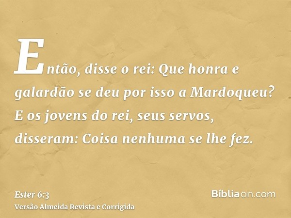 Então, disse o rei: Que honra e galardão se deu por isso a Mardoqueu? E os jovens do rei, seus servos, disseram: Coisa nenhuma se lhe fez.