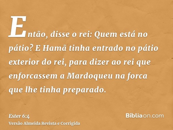 Então, disse o rei: Quem está no pátio? E Hamã tinha entrado no pátio exterior do rei, para dizer ao rei que enforcassem a Mardoqueu na forca que lhe tinha prep