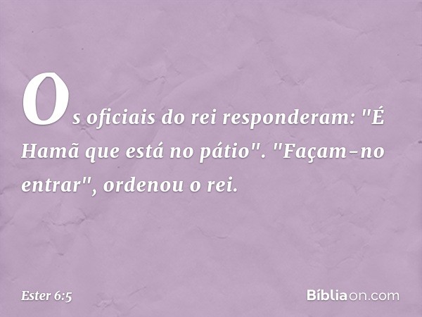 Os oficiais do rei responderam: "É Hamã que está no pátio".
"Façam-no entrar", ordenou o rei. -- Ester 6:5