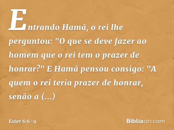 Entrando Hamã, o rei lhe perguntou: "O que se deve fazer ao homem que o rei tem o prazer de honrar?"
E Hamã pensou consigo: "A quem o rei teria prazer de honrar