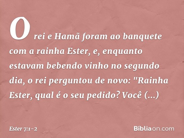 O rei e Hamã foram ao banquete com a rainha Ester, e, enquanto estavam bebendo vinho no segundo dia, o rei perguntou de novo: "Rainha Ester, qual é o seu pedid