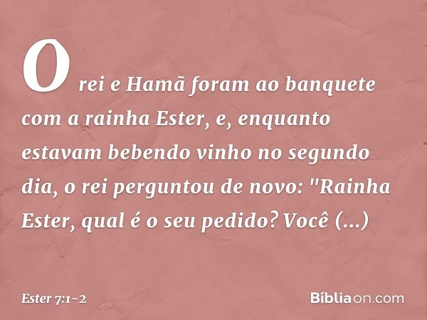 O rei e Hamã foram ao banquete com a rainha Ester, e, enquanto estavam beben­do vinho no segundo dia, o rei perguntou de novo: "Rainha Ester, qual é o seu pedid