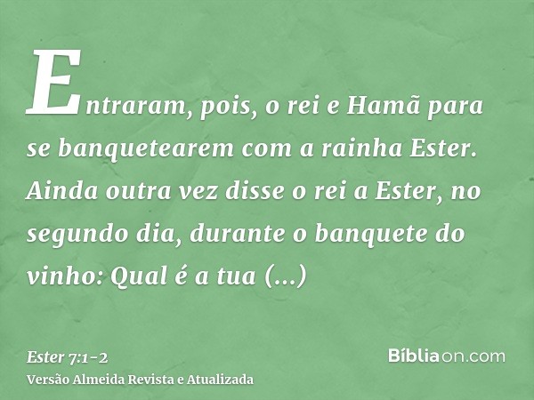 Entraram, pois, o rei e Hamã para se banquetearem com a rainha Ester.Ainda outra vez disse o rei a Ester, no segundo dia, durante o banquete do vinho: Qual é a 