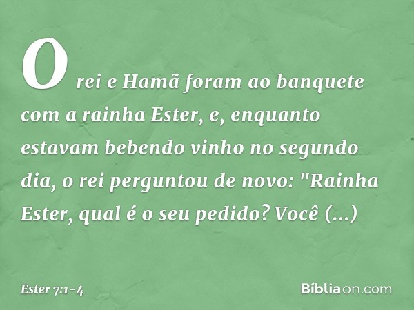 O rei e Hamã foram ao banquete com a rainha Ester, e, enquanto estavam bebendo vinho no segundo dia, o rei perguntou de novo: "Rainha Ester, qual é o seu pedid