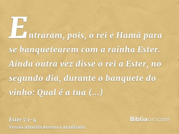 Entraram, pois, o rei e Hamã para se banquetearem com a rainha Ester.Ainda outra vez disse o rei a Ester, no segundo dia, durante o banquete do vinho: Qual é a 