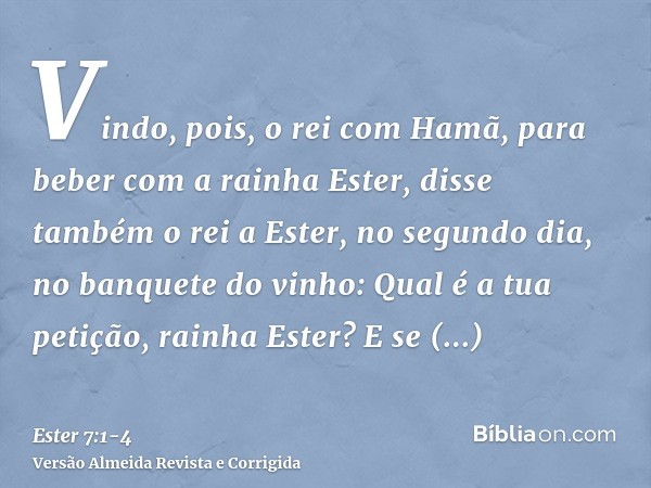 Vindo, pois, o rei com Hamã, para beber com a rainha Ester,disse também o rei a Ester, no segundo dia, no banquete do vinho: Qual é a tua petição, rainha Ester?