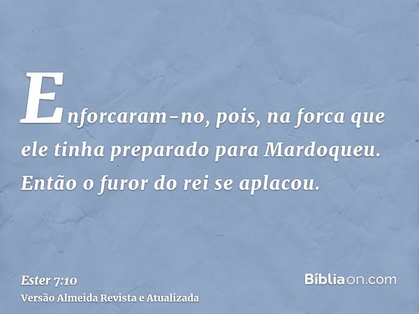 Enforcaram-no, pois, na forca que ele tinha preparado para Mardoqueu. Então o furor do rei se aplacou.