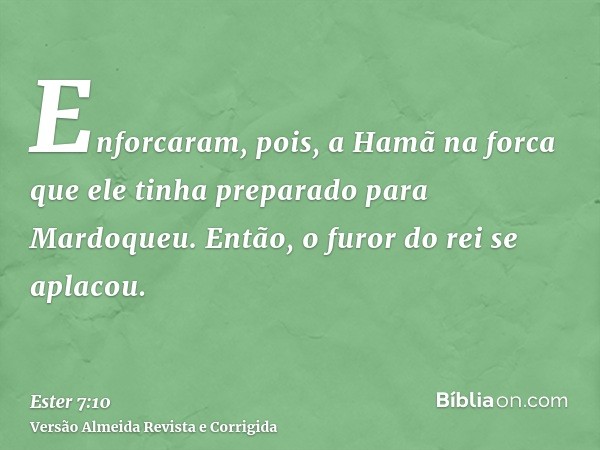 Enforcaram, pois, a Hamã na forca que ele tinha preparado para Mardoqueu. Então, o furor do rei se aplacou.