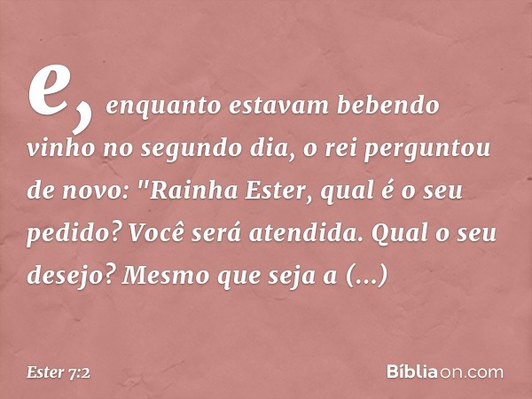 e, enquanto estavam beben­do vinho no segundo dia, o rei perguntou de novo: "Rainha Ester, qual é o seu pedido? Você será atendida. Qual o seu desejo? Mesmo que