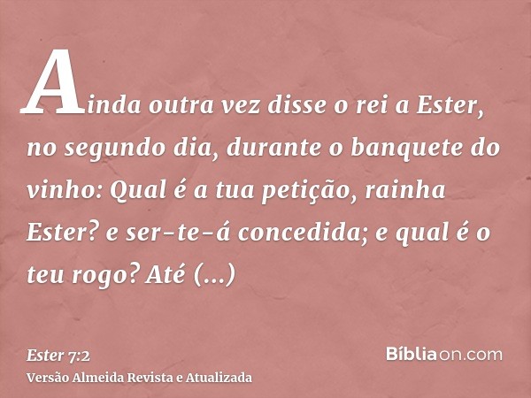 Ainda outra vez disse o rei a Ester, no segundo dia, durante o banquete do vinho: Qual é a tua petição, rainha Ester? e ser-te-á concedida; e qual é o teu rogo?