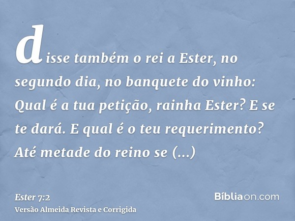 disse também o rei a Ester, no segundo dia, no banquete do vinho: Qual é a tua petição, rainha Ester? E se te dará. E qual é o teu requerimento? Até metade do r