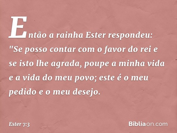 Então a rainha Ester respondeu: "Se posso contar com o favor do rei e se isto lhe agrada, poupe a minha vida e a vida do meu povo; este é o meu pedido e o meu d