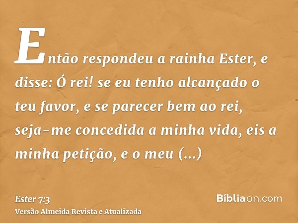 Então respondeu a rainha Ester, e disse: Ó rei! se eu tenho alcançado o teu favor, e se parecer bem ao rei, seja-me concedida a minha vida, eis a minha petição,