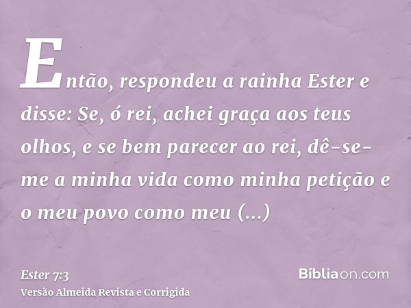 Então, respondeu a rainha Ester e disse: Se, ó rei, achei graça aos teus olhos, e se bem parecer ao rei, dê-se-me a minha vida como minha petição e o meu povo c
