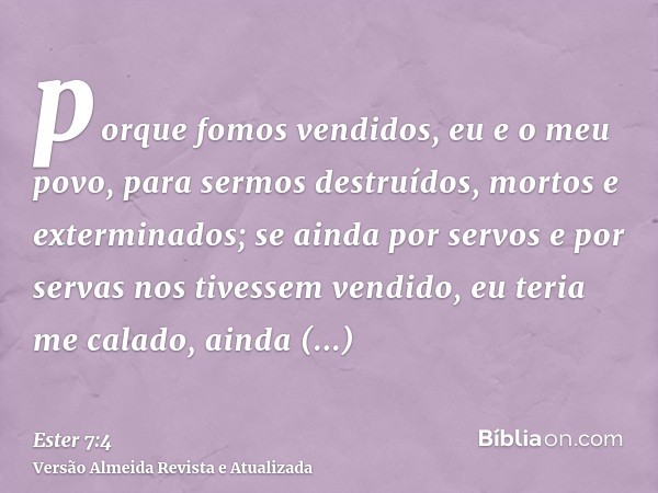 porque fomos vendidos, eu e o meu povo, para sermos destruídos, mortos e exterminados; se ainda por servos e por servas nos tivessem vendido, eu teria me calado