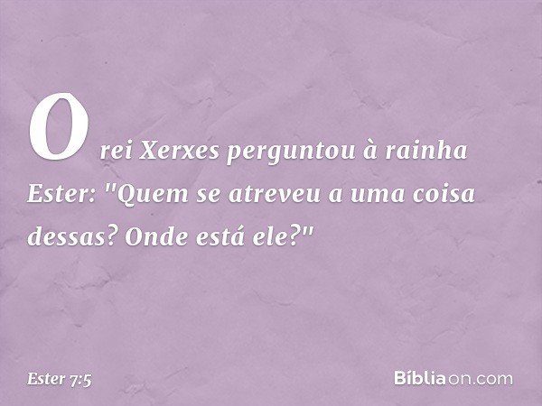 O rei Xerxes perguntou à rainha Ester: "Quem se atreveu a uma coisa dessas? Onde está ele?" -- Ester 7:5