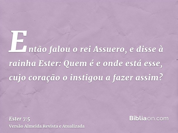 Então falou o rei Assuero, e disse à rainha Ester: Quem é e onde está esse, cujo coração o instigou a fazer assim?