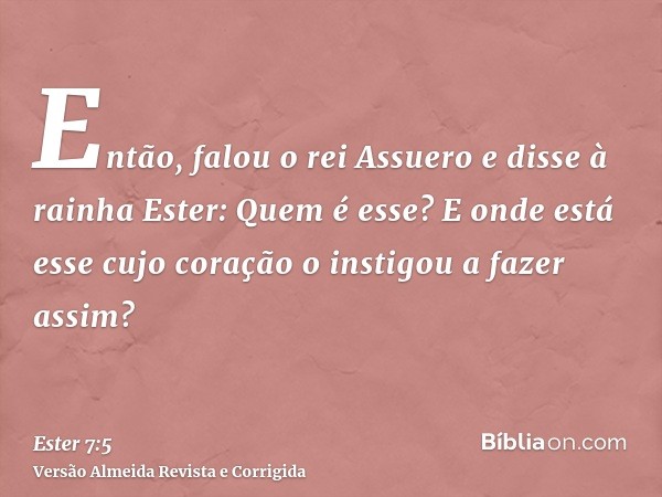 Então, falou o rei Assuero e disse à rainha Ester: Quem é esse? E onde está esse cujo coração o instigou a fazer assim?