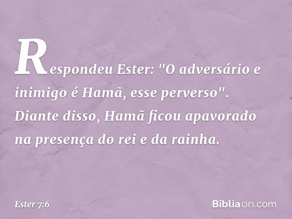 Respondeu Ester: "O adversário e inimigo é Hamã, esse perverso".
Diante disso, Hamã ficou apavorado na presença do rei e da rainha. -- Ester 7:6