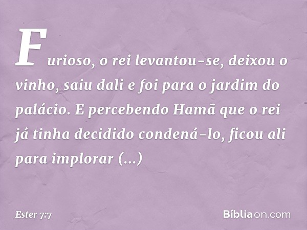 Furioso, o rei levantou-se, deixou o vinho, saiu dali e foi para o jardim do palácio. E percebendo Hamã que o rei já tinha decidido condená-lo, ficou ali para i