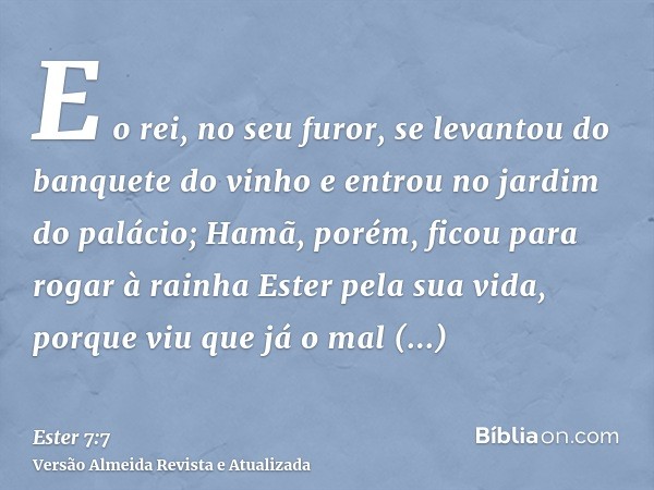 E o rei, no seu furor, se levantou do banquete do vinho e entrou no jardim do palácio; Hamã, porém, ficou para rogar à rainha Ester pela sua vida, porque viu qu