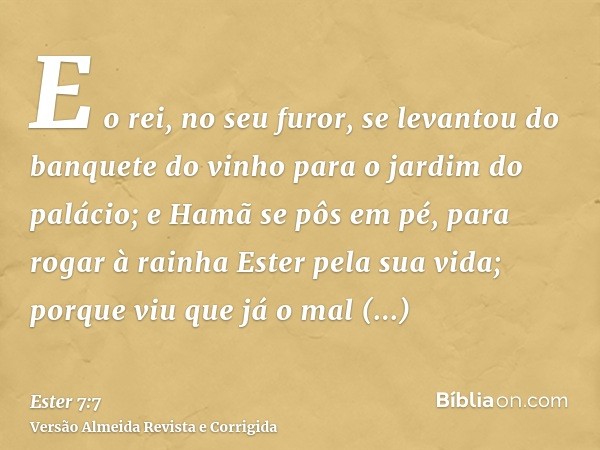 E o rei, no seu furor, se levantou do banquete do vinho para o jardim do palácio; e Hamã se pôs em pé, para rogar à rainha Ester pela sua vida; porque viu que j