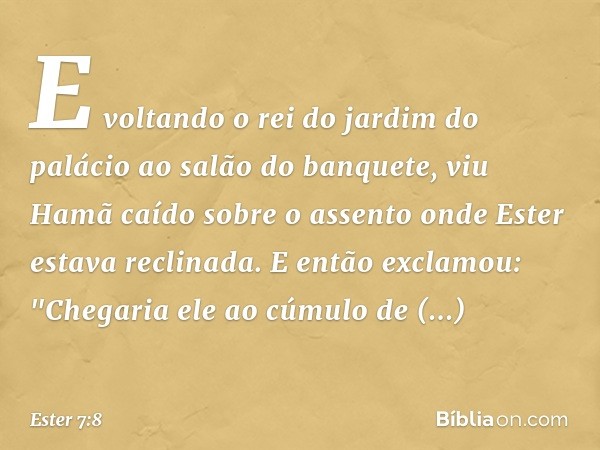 E voltando o rei do jardim do palácio ao salão do banquete, viu Hamã caído sobre o assento onde Ester estava reclinada. E então exclamou: "Chegaria ele ao cúmul